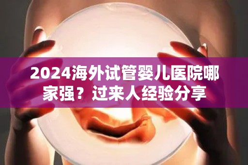 2024海外试管婴儿医院哪家强？过来人经验分享