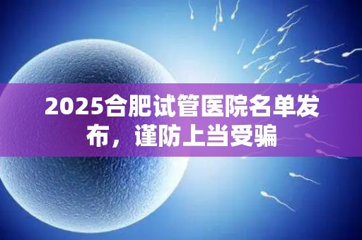 2025合肥试管医院名单发布，谨防上当受骗
