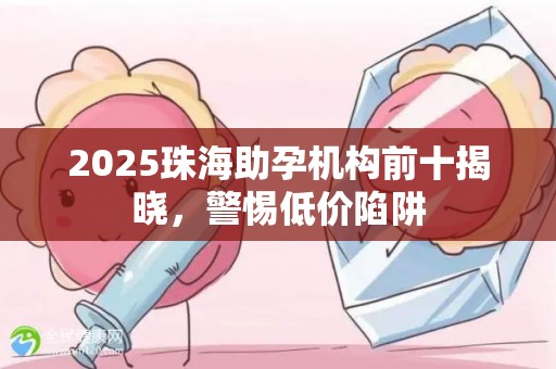 2025珠海助孕机构前十揭晓，警惕低价陷阱
