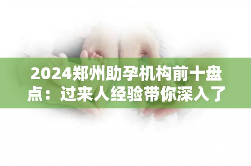 2024郑州助孕机构前十盘点：过来人经验带你深入了解