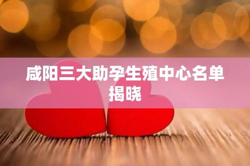 咸阳三大助孕生殖中心名单揭晓