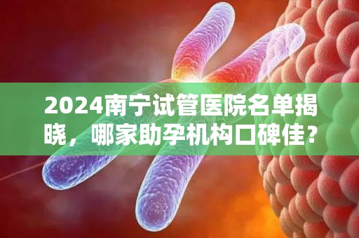 2024南宁试管医院名单揭晓，哪家助孕机构口碑佳？