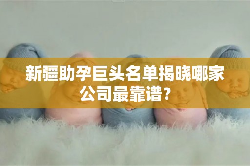 新疆助孕巨头名单揭晓哪家公司最靠谱？