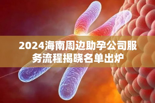 2024海南周边助孕公司服务流程揭晓名单出炉