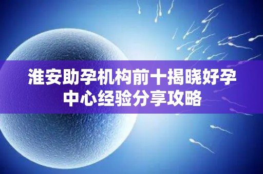 淮安助孕机构前十揭晓好孕中心经验分享攻略