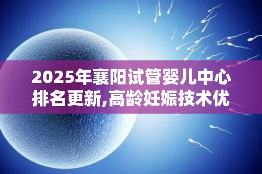 2025年襄阳试管婴儿中心排名更新,高龄妊娠技术优势突出!