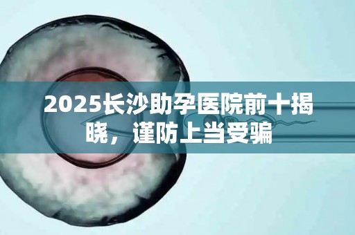 2025长沙助孕医院前十揭晓，谨防上当受骗