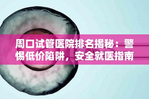 周口试管医院排名揭秘：警惕低价陷阱，安全就医指南