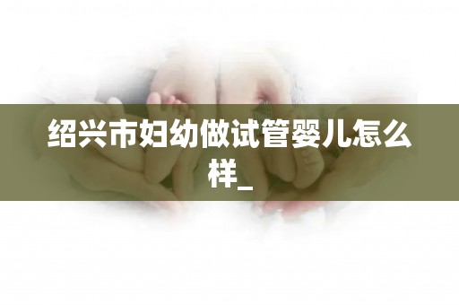 绍兴市妇幼做试管婴儿怎么样_