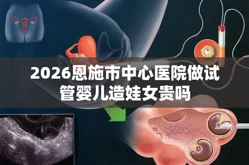 2026恩施市中心医院做试管婴儿造娃女贵吗