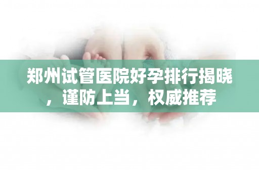 郑州试管医院好孕排行揭晓，谨防上当，权威推荐