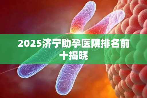 2025济宁助孕医院排名前十揭晓