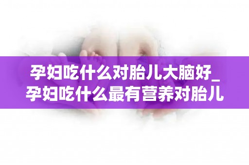 孕妇吃什么对胎儿大脑好_孕妇吃什么最有营养对胎儿好？多吃这些食物,试管宝宝大脑更聪明_试管百科