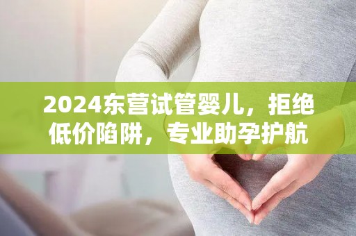 2024东营试管婴儿，拒绝低价陷阱，专业助孕护航