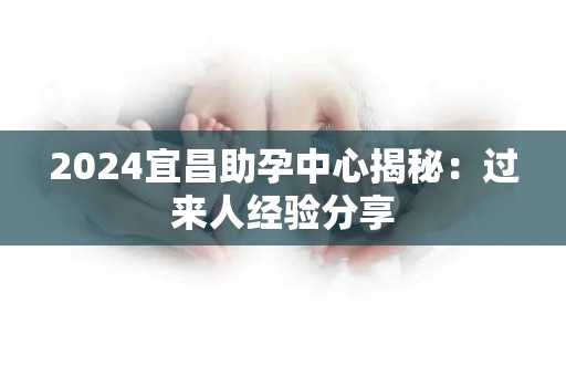 2024宜昌助孕中心揭秘：过来人经验分享