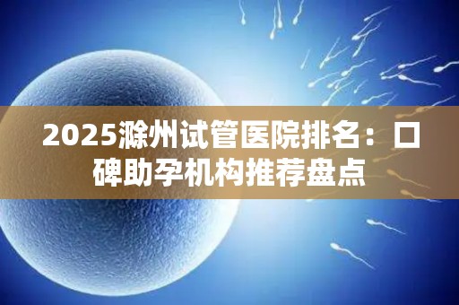 2025滁州试管医院排名：口碑助孕机构推荐盘点