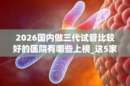 2026国内做三代试管比较好的医院有哪些上榜_这5家不负众望榜上有名!