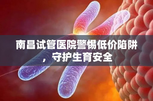 南昌试管医院警惕低价陷阱，守护生育安全