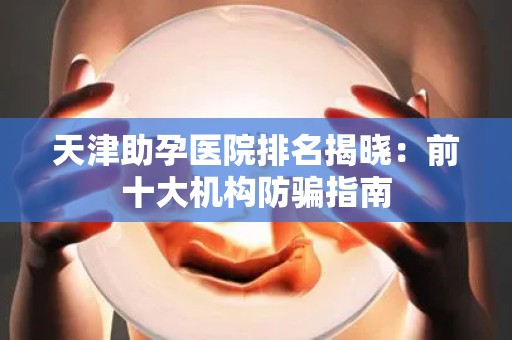 天津助孕医院排名揭晓：前十大机构防骗指南