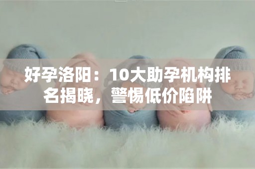 好孕洛阳：10大助孕机构排名揭晓，警惕低价陷阱