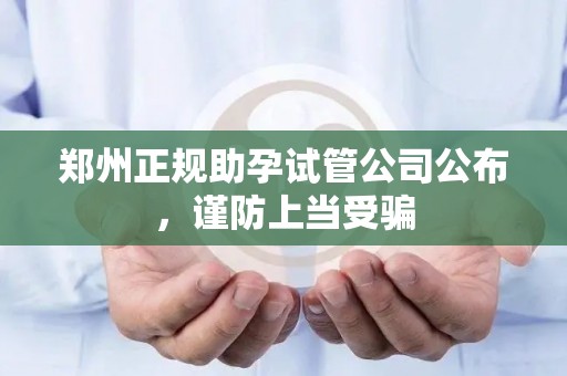 郑州正规助孕试管公司公布，谨防上当受骗