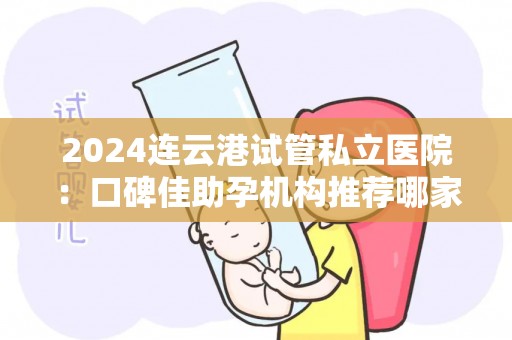 2024连云港试管私立医院：口碑佳助孕机构推荐哪家？