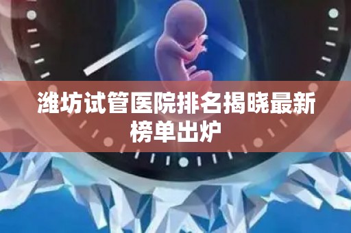 潍坊试管医院排名揭晓最新榜单出炉