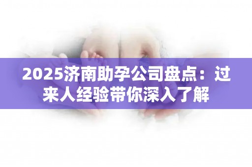 2025济南助孕公司盘点：过来人经验带你深入了解