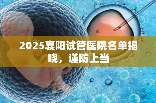 2025襄阳试管医院名单揭晓，谨防上当