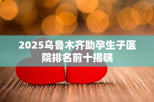 2025乌鲁木齐助孕生子医院排名前十揭晓