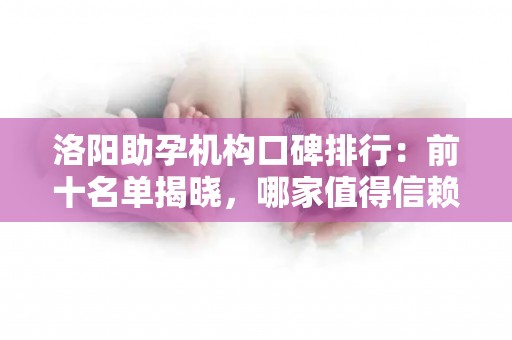 洛阳助孕机构口碑排行：前十名单揭晓，哪家值得信赖？