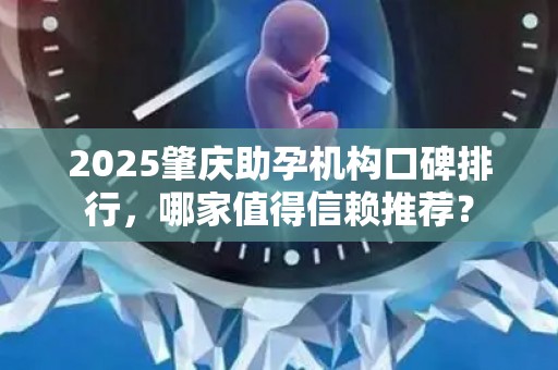 2025肇庆助孕机构口碑排行，哪家值得信赖推荐？
