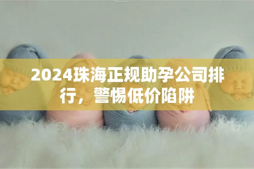 2024珠海正规助孕公司排行，警惕低价陷阱
