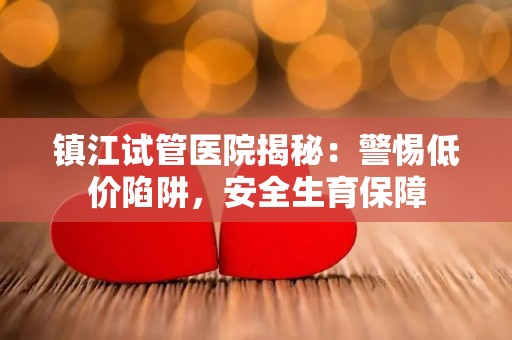 镇江试管医院揭秘：警惕低价陷阱，安全生育保障
