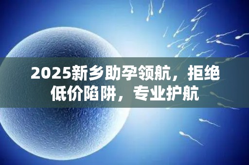 2025新乡助孕领航，拒绝低价陷阱，专业护航