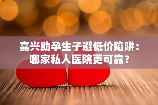 嘉兴助孕生子避低价陷阱：哪家私人医院更可靠？