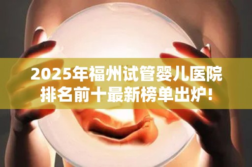 2025年福州试管婴儿医院排名前十最新榜单出炉!