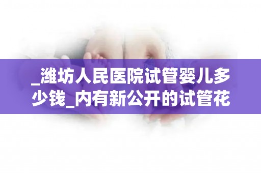 _潍坊人民医院试管婴儿多少钱_内有新公开的试管花费明细