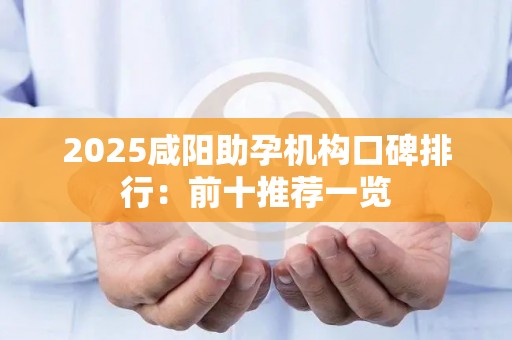 2025咸阳助孕机构口碑排行：前十推荐一览