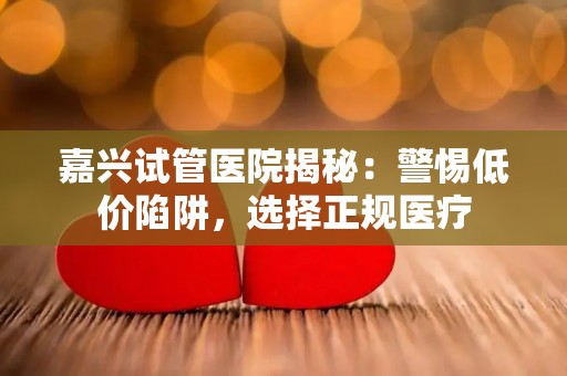 嘉兴试管医院揭秘：警惕低价陷阱，选择正规医疗