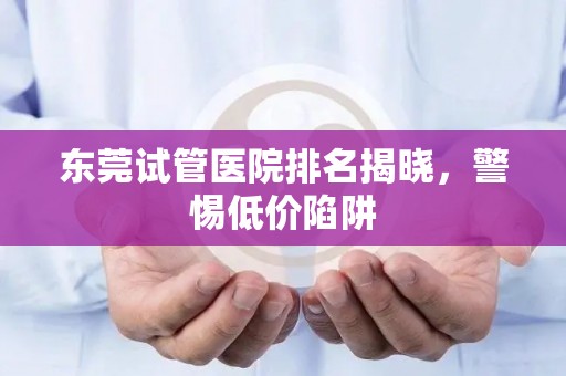 东莞试管医院排名揭晓，警惕低价陷阱