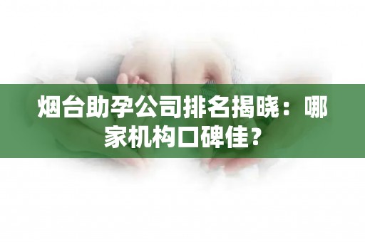 烟台助孕公司排名揭晓：哪家机构口碑佳？