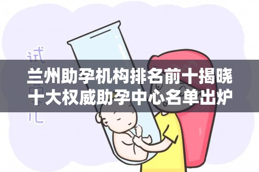 兰州助孕机构排名前十揭晓十大权威助孕中心名单出炉