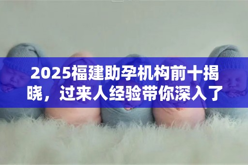 2025福建助孕机构前十揭晓，过来人经验带你深入了解