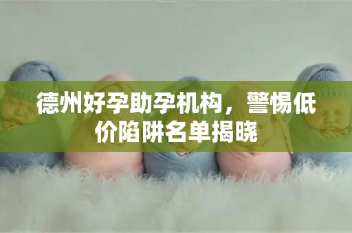 德州好孕助孕机构，警惕低价陷阱名单揭晓