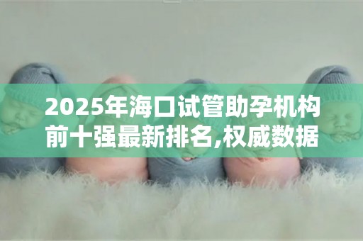 2025年海口试管助孕机构前十强最新排名,权威数据助您科学选择!