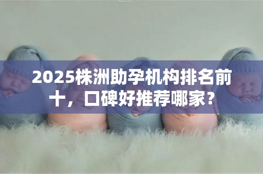 2025株洲助孕机构排名前十，口碑好推荐哪家？