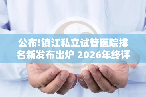公布!镇江私立试管医院排名新发布出炉 2026年终评比结果
