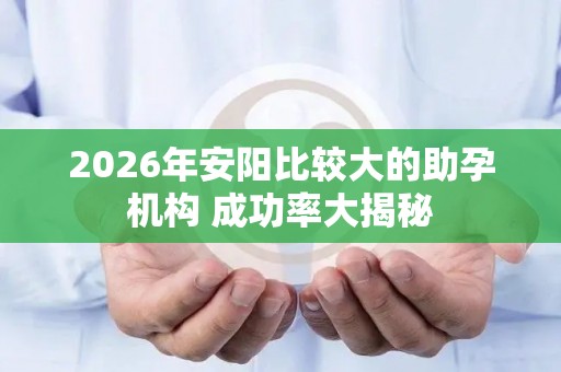 2026年安阳比较大的助孕机构 成功率大揭秘