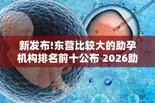 新发布!东营比较大的助孕机构排名前十公布 2026助孕机构、赫然在列